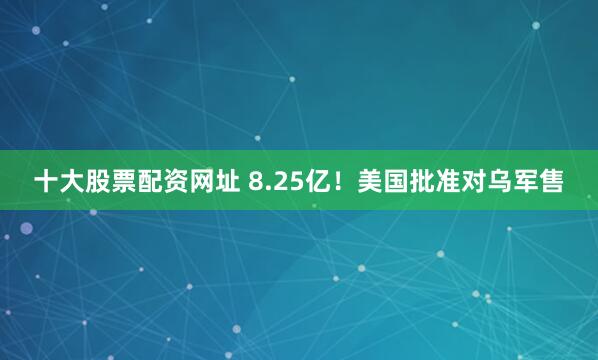 十大股票配资网址 8.25亿！美国批准对乌军售