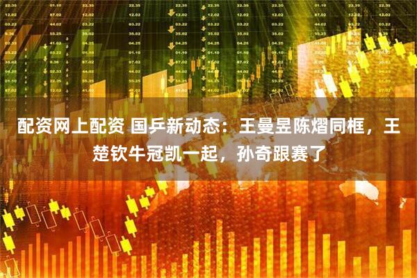 配资网上配资 国乒新动态：王曼昱陈熠同框，王楚钦牛冠凯一起，孙奇跟赛了