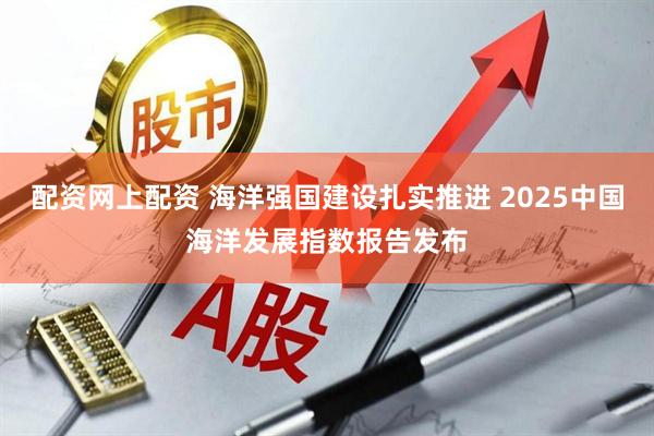 配资网上配资 海洋强国建设扎实推进 2025中国海洋发展指数报告发布