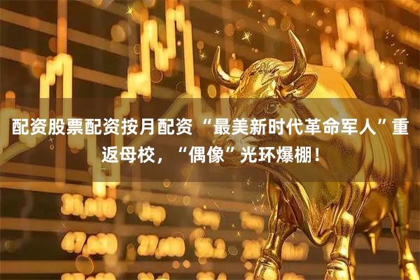 配资股票配资按月配资 “最美新时代革命军人”重返母校，“偶像”光环爆棚！