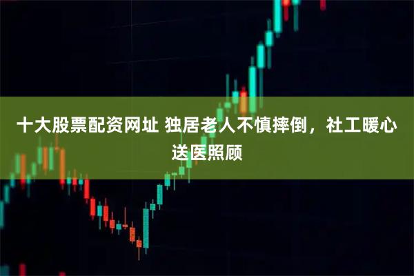 十大股票配资网址 独居老人不慎摔倒，社工暖心送医照顾