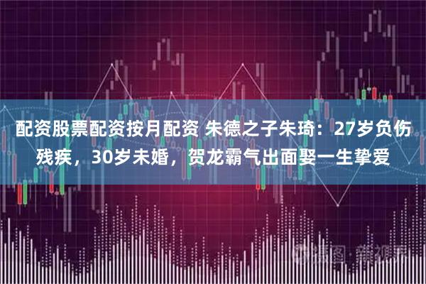 配资股票配资按月配资 朱德之子朱琦：27岁负伤残疾，30岁未婚，贺龙霸气出面娶一生挚爱