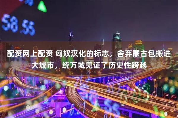 配资网上配资 匈奴汉化的标志，舍弃蒙古包搬进大城市，统万城见证了历史性跨越