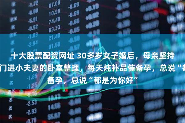 十大股票配资网址 30多岁女子婚后，母亲坚持同住，不敲门进小夫妻的卧室整理，每天炖补品催备孕，总说“都是为你好”