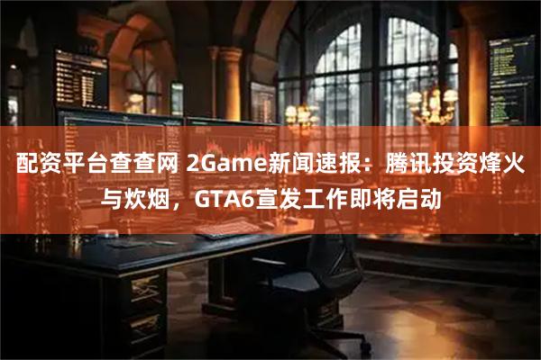 配资平台查查网 2Game新闻速报：腾讯投资烽火与炊烟，GTA6宣发工作即将启动